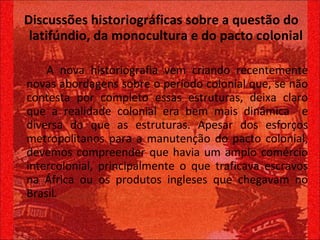 Discussões historiográficas sobre a questão do latifúndio, da monocultura e do pacto colonial   A nova historiografia vem criando recentemente novas abordagens sobre o período colonial que, se não contesta por completo essas estruturas, deixa claro que a realidade colonial era bem mais dinâmica  e diversa do que as estruturas. Apesar dos esforços metropolitanos para a manutenção do pacto colonial, devemos compreender que havia um amplo comércio intercolonial, principalmente o que traficava escravos na África ou os produtos ingleses que chegavam no Brasil.  