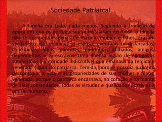 Sociedade Patriarcal A família era tudo, nada menos. Seguindo a tradição da época em que os portugueses se instalaram no Brasil, a família não se compunha apenas de marido, mulher e filhos. Era um verdadeiro clã, incluindo a esposa, eventuais (e disfarçadas) concubinas, filhos, parentes, padrinhos, afilhados, amigos, dependentes e ex-escravos. Uma imensa legião de agregados submetidos à autoridade indiscutível que emanava da temida e venerada figura do patriarca. Temida, porque possuía o direito de controlar a vida e as propriedades de sua mulher e filhos; venerada, porque o patriarca encarnava, no coração e na mente de seus comandados, todas as virtudes e qualidades possíveis a um ser humano. 
