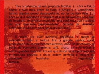 "Era o patriarca de um grupo de famílias. (...) Era o Pai, o Sogro, o Avô; mas, antes de tudo, o Amigo e o Conselheiro. Jamais alguém ousou desrespeitá-lo, no lar ou fora dele. (...) Encamava a sabedoria e ninguém dele se aproximava sem que, de imediato, se sentisse envolvido pela confiança que irradiava de sua marcante personalidade". (Aroldo de Azevedo, referindo-se ao fazendeiro Ignácio Cochrane.) E quem era esse patriarca orgulhoso, a quem se submetiam tudo e todos? Era o grande senhor rural, proprietário de terras incomensuráveis, onde se plantavam as bases da economia brasileira: café, cacau, cana-de-açúcar e outras grandes lavouras. Era ele que desde os tempos coloniais e imperiais presidia a única ordem perfeita e íntegra da sociedade brasileira: a organização familiar.  