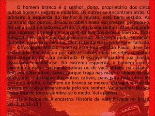 O homem branco é o senhor, dono, proprietário dos cinco outros homens negros e mulatos. Os outros se encontram atrás. O primeiro à esquerda do senhor é mulato, está bem vestido. Ao contrário dos outros, deixou o cabelo meio liso crescer, penteou-o, fez uma risca no lado esquerdo, como o seu senhor. Mas não pode usar sapatos, privilégio e marca distintiva dos livres e libertos. Tirar fotografia era uma operação demorada. Ninguém podia se mexer durante quase dois minutos. Outras tentativa já podiam ter falhado.  O fotógrafo Militão, que fez essa foto em São Paulo, deve ter reclamado. Por isso ou por outras razões mais secretas, o senhor está zangado, de cara amarrada. O escravo situado à sua direita, assustado, encolheu-se. Na extrema esquerda, o homem com a varinha na mão - pastor de cabras ou de vaca leiteira na cidade - tem um olhar altivo, talvez porque traga nas mãos o objeto de seu ofício, que o distingue dos outros cativos, paus para toda obra. Na extrema direita, o homem de branco se mexeu: estragou a foto da ordem escravista programada pelo seu senhor. Vai apanhar. No seu rosto fora de foco vislumbra-se o medo. Vai apanhar. (Luis Felipe de Alencastro. História da Vida Privada no Brasil, vol. 2, p. 18-19 ) 
