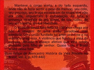 Manteve o corpo ereto, e do lado esquerdo, onde não se fazia sentir o peso do menino, seu colo, seu pescoço, seu braço escaparam da roupa que não era dela, impuseram à composição da foto a presença incontida de seu corpo, de sua nudez, de seu ser sozinho, da sua liberdade.  O mistério dessa foto feita há 130 anos chega até nós. A imagem de uma união paradoxal mas admitida. Uma união fundada no amor presente e na violência pregressa. A violência que fendeu a alma da escrava, abrindo o espaço afetivo que está sendo invadido pelo filho do senhor. Quase todo o Brasil acabe nessa foto. (Luis Felipe de Alencastro História da Vida Privada no Brasil, vol. 2, p. 439-440)  