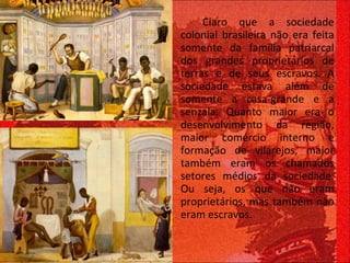 Claro que a sociedade colonial brasileira não era feita somente da família patriarcal dos grandes proprietários de terras e de seus escravos. A sociedade estava além de somente a casa-grande e a senzala. Quanto maior era o desenvolvimento da região, maior comércio interno e formação de vilarejos, maior também eram os chamados setores médios da sociedade. Ou seja, os que não eram proprietários, mas também não eram escravos.  