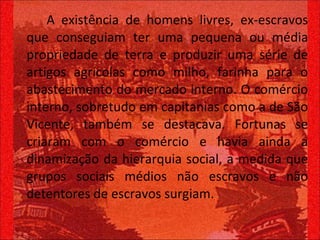 A existência de homens livres, ex-escravos que conseguiam ter uma pequena ou média propriedade de terra e produzir uma série de artigos agrícolas como milho, farinha para o abastecimento do mercado interno. O comércio interno, sobretudo em capitanias como a de São Vicente, também se destacava. Fortunas se criaram com o comércio e havia ainda a dinamização da hierarquia social, a medida que grupos sociais médios não escravos e não detentores de escravos surgiam.  