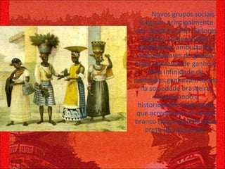 Novos grupos sociais surgiam, principalmente em cidades e vilas. Setores médios, comerciantes, vendedores ambulantes, trabalhadores de grosso trato, escravos de ganho e uma infinidade de profissões ganhavam forma na sociedade brasileira, contrariando a historiografia tradicional, que acreditava num Brasil branco (de proprietários) e preto (de escravos).  