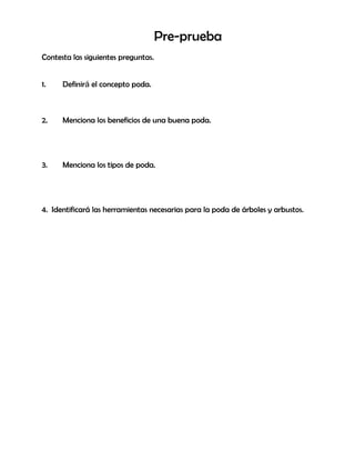 Pre-prueba
Contesta las siguientes preguntas.
1. Definirá el concepto poda.
2. Menciona los beneficios de una buena poda.
3. Menciona los tipos de poda.
4. Identificará las herramientas necesarias para la poda de árboles y arbustos.
 
