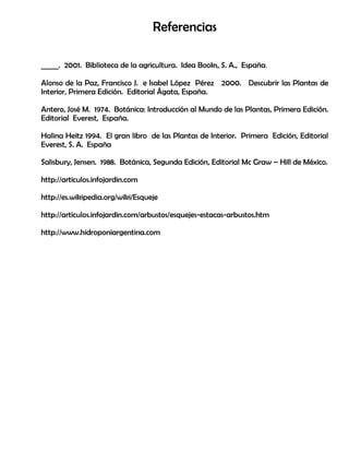 Referencias
_____. 2001. Biblioteca de la agricultura. Idea Books, S. A., España.
Alonso de la Paz, Francisco J. e Isabel López Pérez 2000. Descubrir las Plantas de
Interior, Primera Edición. Editorial Ágata, España.
Antero, José M. 1974. Botánica: Introducción al Mundo de las Plantas, Primera Edición.
Editorial Everest, España.
Halina Heitz 1994. El gran libro de las Plantas de Interior. Primera Edición, Editorial
Everest, S. A. España
Salisbury, Jensen. 1988. Botánica, Segunda Edición, Editorial Mc Graw – Hill de México.
http://articulos.infojardin.com
http://es.wikipedia.org/wiki/Esqueje
http://articulos.infojardin.com/arbustos/esquejes-estacas-arbustos.htm
http://www.hidroponiargentina.com
 