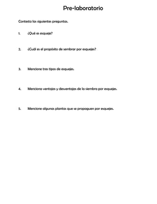 Pre-laboratorio
Contesta las siguientes preguntas.
1. ¿Qué es esqueje?
2. ¿Cuál es el propósito de sembrar por esquejes?
3. Mencione tres tipos de esquejes.
4. Menciona ventajas y desventajas de la siembra por esquejes.
5. Mencione algunas plantas que se propaguen por esquejes.
 