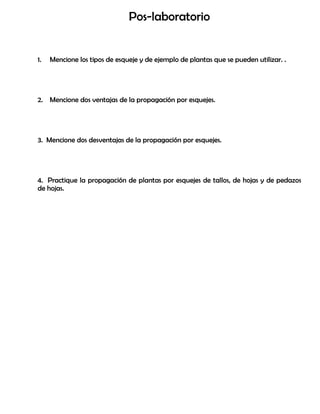 Pos-laboratorio
1. Mencione los tipos de esqueje y de ejemplo de plantas que se pueden utilizar. .
2. Mencione dos ventajas de la propagación por esquejes.
3. Mencione dos desventajas de la propagación por esquejes.
4. Practique la propagación de plantas por esquejes de tallos, de hojas y de pedazos
de hojas.
 