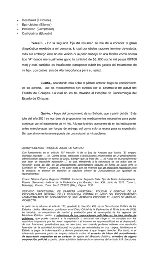  Docetaxel (Taxotere)
 Epirrubicina (Ellence)
 Irinotecan (Camptosar)
 Oxaliplatino (Eloxatin)
Tercero. - En la segunda foja del resumen se me da a conocer el grave
diagnóstico revelado a mi persona, lo cual por obvias razones termine devastada,
más sin embargo esto no me venció ni un poco trabajo en una fábrica como obrera
tipo “A” donde mensualmente gano la cantidad de $8, 000 (ocho mil pesos 00/100
m.n) y esta cantidad es insuficiente para poder cubrir los gastos del tratamiento de
mi hijo. Los cuales son de vital importancia para su salud.
Cuarto.- Abundando más sobre el párrafo anterior, hago del conocimiento
de su Señoría, que los medicamentos son surtidos por la Secretaría de Salud del
Estado de Chiapas. La cual no los ha proveído al Hospital de Cancerología del
Estado de Chiapas.
Quinto. - Hago del conocimiento de su Señoría, que a partir del día 15 de
julio del año 2021 se nos dejo de proporcionar los medicamentos necesarios para poder
continuar con el tratamiento de mi hijo. A lo que lo único que se me da en las instituciones
antes mencionadas son largas de entrega, así como solo la receta para su expedición.
Sin que al momento se me pueda dar una solución a mi problema.
JURISPRUDENCIA PROCEDE JUICIO DE AMPARO
Con fundamento en el artículo 107 fracción III de la Ley de Amparo que ilustra: “El amparo
indirecto procede: … III. Contra actos, omisiones o resoluciones provenientes de un procedimiento
administrativo seguido en forma de juicio, siempre que se trate de: … b) Actos en el procedimiento
que sean de imposible reparación…”, es que, atendiendo a la naturaleza de los actos que se
reclaman éstos se dan en un procedimiento administrativo seguido en forma de juicio ante la
Comisión de Honor y Justicia, y no cabe duda que los mismos son de imposible reparación para
la quejosa; lo anterior en atención al siguiente criterio de Jurisprudencia por igualdad de
razonamientos:
Época: Décima Época, Registro: 2003893, Instancia: Segunda Sala, Tipo de Tesis: Jurisprudencia
Fuente: Semanario Judicial de la Federación y su Gaceta, Libro XXI, Junio de 2013, Tomo 1,
Materia(s): Común, Tesis: 2a./J. 72/2013 (10a.), Página: 1135
SERVICIO PROFESIONAL DE CARRERA MINISTERIAL, POLICIAL Y PERICIAL DE LA
PROCURADURÍA GENERAL DE LA REPÚBLICA. CONTRA EL INICIO DEL PROCEDIMIENTO
ADMINISTRATIVO DE SEPARACIÓN DE SUS MIEMBROS PROCEDE EL JUICIO DE AMPARO
INDIRECTO.
A partir de la reforma al artículo 123, apartado B, fracción XIII, de la Constitución Política de los
Estados Unidos Mexicanos, publicada en el Diario Oficial de la Federación el 18 de junio de 2008,
se introdujo un mecanismo de control y evaluación para el desempeño de los agentes del
Ministerio Público, peritos y miembros de las corporaciones policiales en los tres niveles de
gobierno, que puede conducir a la separación o remoción del cargo si no cumplen con los
requisitos impuestos por las leyes respectivas o si incurren en responsabilidad en el desempeño
de sus funciones; previéndose que, en ese caso, aun cuando pudieran obtener una resolución
favorable de la autoridad jurisdiccional, no podrán ser reinstalados en sus cargos; limitándose el
Estado a pagar la indemnización y demás prestaciones a que tengan derecho. Por tanto, si el
interesado promueve juicio de amparo indirecto contra el acuerdo de inicio del procedimiento
de separación respectivo en su carácter de agente del Ministerio Público, miembro de alguna
corporación policial o perito, debe admitirse la demanda en términos del artículo 114, fracciones
 