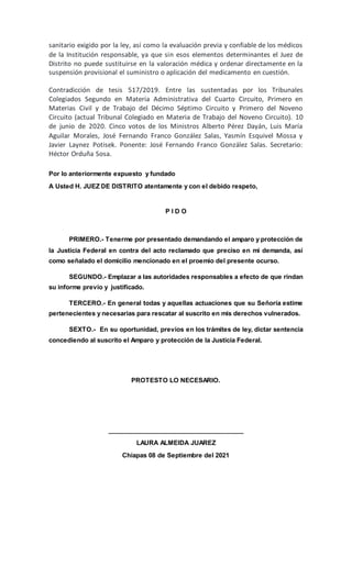 sanitario exigido por la ley, así como la evaluación previa y confiable de los médicos
de la Institución responsable, ya que sin esos elementos determinantes el Juez de
Distrito no puede sustituirse en la valoración médica y ordenar directamente en la
suspensión provisional el suministro o aplicación del medicamento en cuestión.
Contradicción de tesis 517/2019. Entre las sustentadas por los Tribunales
Colegiados Segundo en Materia Administrativa del Cuarto Circuito, Primero en
Materias Civil y de Trabajo del Décimo Séptimo Circuito y Primero del Noveno
Circuito (actual Tribunal Colegiado en Materia de Trabajo del Noveno Circuito). 10
de junio de 2020. Cinco votos de los Ministros Alberto Pérez Dayán, Luis María
Aguilar Morales, José Fernando Franco González Salas, Yasmín Esquivel Mossa y
Javier Laynez Potisek. Ponente: José Fernando Franco González Salas. Secretario:
Héctor Orduña Sosa.
Por lo anteriormente expuesto y fundado
A Usted H. JUEZ DE DISTRITO atentamente y con el debido respeto,
P I D O
PRIMERO.- Tenerme por presentado demandando el amparo y protección de
la Justicia Federal en contra del acto reclamado que preciso en mi demanda, así
como señalado el domicilio mencionado en el proemio del presente ocurso.
SEGUNDO.- Emplazar a las autoridades responsables a efecto de que rindan
su informe previo y justificado.
TERCERO.- En general todas y aquellas actuaciones que su Señoría estime
pertenecientes y necesarias para rescatar al suscrito en mis derechos vulnerados.
SEXTO.- En su oportunidad, previos en los trámites de ley, dictar sentencia
concediendo al suscrito el Amparo y protección de la Justicia Federal.
PROTESTO LO NECESARIO.
_______________________________________
LAURA ALMEIDA JUAREZ
Chiapas 08 de Septiembre del 2021
 