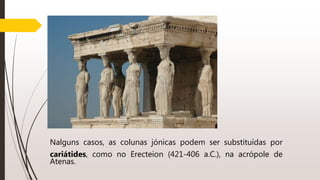 Nalguns casos, as colunas jónicas podem ser substituídas por
cariátides, como no Erecteion (421-406 a.C.), na acrópole de
Atenas.
 