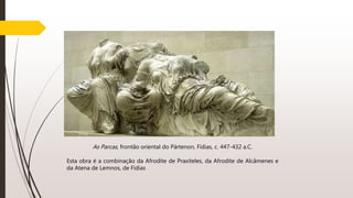 As Parcas, frontão oriental do Pártenon, Fídias, c. 447-432 a.C.
Esta obra é a combinação da Afrodite de Praxíteles, da Afrodite de Alcâmenes e
da Atena de Lemnos, de Fídias
 