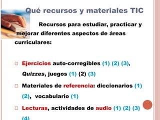 Qué recursos y materiales TIC
          Recursos para estudiar, practicar y
mejorar diferentes aspectos de áreas
curriculares:


   Ejercicios auto-corregibles (1) (2) (3),
    Quizzes, juegos (1) (2) (3)

   Materiales de referencia: diccionarios (1)
    (2), vocabulario (1)

   Lecturas, actividades de audio (1) (2) (3)
 