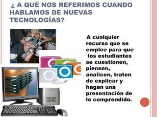 ¿ A QUÉ NOS REFERIMOS CUANDO
HABLAMOS DE NUEVAS
TECNOLOGÍAS?

                 A cualquier
                 recurso que se
                 emplee para que
                  los estudiantes
                 se cuestionen,
                 piensen,
                 analicen, traten
                 de explicar y
                 hagan una
                 presentación de
                 lo comprendido.
 