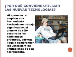 ¿POR QUÉ CONVIENE UTILIZAR
LAS NUEVAS TECNOLOGÍAS?
 Al aprender a
 emplear una
 herramienta
 haciendo un trabajo
 significativo, el
 alumno no sólo
 desarrolla las
 habilidades
 prácticas, además
 llega a comprender
 las ventajas y las
 limitaciones de esa
 herramienta.
 