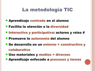 La metodología TIC

   Aprendizaje centrado en el alumno
   Facilita la atención a la diversidad
   Interactiva y participativa: actores y roles ≠
   Promueve la autonomía del alumno
   Se desarrolla en un entorno + constructivo y
    colaborativo
   Uso materiales y medios + diversos
   Aprendizaje enfocado a procesos y tareas
 