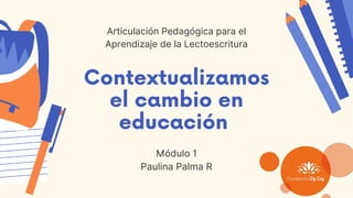 Contextualizamos
el cambio en
educación
Módulo 1
Paulina Palma R
Articulación Pedagógica para el
Aprendizaje de la Lectoescritura
 