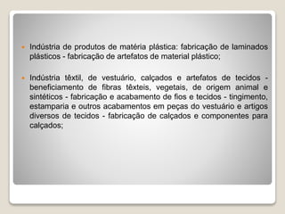  Indústria de produtos de matéria plástica: fabricação de laminados
plásticos - fabricação de artefatos de material plástico;
 Indústria têxtil, de vestuário, calçados e artefatos de tecidos -
beneficiamento de fibras têxteis, vegetais, de origem animal e
sintéticos - fabricação e acabamento de fios e tecidos - tingimento,
estamparia e outros acabamentos em peças do vestuário e artigos
diversos de tecidos - fabricação de calçados e componentes para
calçados;
 