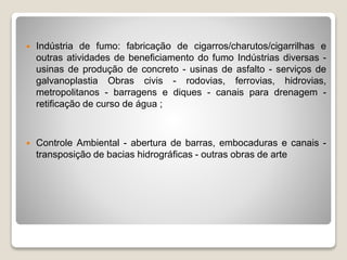  Indústria de fumo: fabricação de cigarros/charutos/cigarrilhas e
outras atividades de beneficiamento do fumo Indústrias diversas -
usinas de produção de concreto - usinas de asfalto - serviços de
galvanoplastia Obras civis - rodovias, ferrovias, hidrovias,
metropolitanos - barragens e diques - canais para drenagem -
retificação de curso de água ;
 Controle Ambiental - abertura de barras, embocaduras e canais -
transposição de bacias hidrográficas - outras obras de arte
 