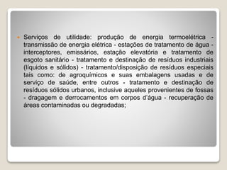  Serviços de utilidade: produção de energia termoelétrica -
transmissão de energia elétrica - estações de tratamento de água -
interceptores, emissários, estação elevatória e tratamento de
esgoto sanitário - tratamento e destinação de resíduos industriais
(líquidos e sólidos) - tratamento/disposição de resíduos especiais
tais como: de agroquímicos e suas embalagens usadas e de
serviço de saúde, entre outros - tratamento e destinação de
resíduos sólidos urbanos, inclusive aqueles provenientes de fossas
- dragagem e derrocamentos em corpos d’água - recuperação de
áreas contaminadas ou degradadas;
 