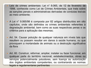  Leis de crimes ambientais: Lei n° 9.065, de 12 de fevereiro de
1998, conhecida como Lei de Crimes Ambientais, que trata sobre
as sanções penais e administrativas derivadas de condutas lesivas
ao meio ambiente;
 A Lei n° 9.065/98 é composta por 82 artigos distribuídos em oito
capítulos, onde são definidos os crimes ambientais referentes à
degradação ambiental, bem como as suas respectivas penas e os
critérios para a aplicação das mesmas;
 Art. 54. Causar poluição de qualquer natureza em níveis tais que
resultem ou possam resultar em danos à saúde humana, ou que
provoquem a mortandade de animais ou a destruição significativa
da flora
 Art. 60. Construir, reformar, ampliar, instalar ou fazer funcionar, em
qualquer parte do território nacional, estabelecimentos, obras ou
serviços potencialmente poluidores, sem licença ou autorização
dos órgãos ambientais competentes, ou contrariando as normas
legais e regulamentares pertinentes
 