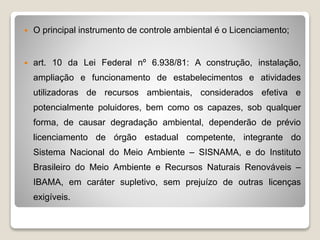  O principal instrumento de controle ambiental é o Licenciamento;
 art. 10 da Lei Federal nº 6.938/81: A construção, instalação,
ampliação e funcionamento de estabelecimentos e atividades
utilizadoras de recursos ambientais, considerados efetiva e
potencialmente poluidores, bem como os capazes, sob qualquer
forma, de causar degradação ambiental, dependerão de prévio
licenciamento de órgão estadual competente, integrante do
Sistema Nacional do Meio Ambiente – SISNAMA, e do Instituto
Brasileiro do Meio Ambiente e Recursos Naturais Renováveis –
IBAMA, em caráter supletivo, sem prejuízo de outras licenças
exigíveis.
 