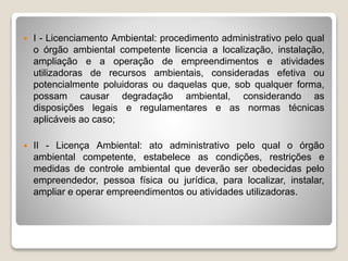  I - Licenciamento Ambiental: procedimento administrativo pelo qual
o órgão ambiental competente licencia a localização, instalação,
ampliação e a operação de empreendimentos e atividades
utilizadoras de recursos ambientais, consideradas efetiva ou
potencialmente poluidoras ou daquelas que, sob qualquer forma,
possam causar degradação ambiental, considerando as
disposições legais e regulamentares e as normas técnicas
aplicáveis ao caso;
 II - Licença Ambiental: ato administrativo pelo qual o órgão
ambiental competente, estabelece as condições, restrições e
medidas de controle ambiental que deverão ser obedecidas pelo
empreendedor, pessoa física ou jurídica, para localizar, instalar,
ampliar e operar empreendimentos ou atividades utilizadoras.
 