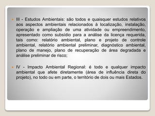  III - Estudos Ambientais: são todos e quaisquer estudos relativos
aos aspectos ambientais relacionados à localização, instalação,
operação e ampliação de uma atividade ou empreendimento,
apresentado como subsídio para a análise da licença requerida,
tais como: relatório ambiental, plano e projeto de controle
ambiental, relatório ambiental preliminar, diagnóstico ambiental,
plano de manejo, plano de recuperação de área degradada e
análise preliminar de risco;
 IV - Impacto Ambiental Regional: é todo e qualquer impacto
ambiental que afete diretamente (área de influência direta do
projeto), no todo ou em parte, o território de dois ou mais Estados.
 