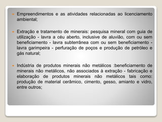  Empreendimentos e as atividades relacionadas ao licenciamento
ambiental;
 Extração e tratamento de minerais: pesquisa mineral com guia de
utilização - lavra a céu aberto, inclusive de aluvião, com ou sem
beneficiamento - lavra subterrânea com ou sem beneficiamento -
lavra garimpeira - perfuração de poços e produção de petróleo e
gás natural;
 Indústria de produtos minerais não metálicos :beneficiamento de
minerais não metálicos, não associados à extração - fabricação e
elaboração de produtos minerais não metálicos tais como:
produção de material cerâmico, cimento, gesso, amianto e vidro,
entre outros;
 
