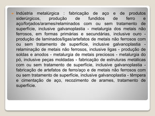  Indústria metalúrgica : fabricação de aço e de produtos
siderúrgicos, produção de fundidos de ferro e
aço/forjados/arames/relaminados com ou sem tratamento de
superfície, inclusive galvanoplastia - metalurgia dos metais não
ferrosos, em formas primárias e secundárias, inclusive ouro -
produção de laminados/ligas/artefatos de metais não ferrosos com
ou sem tratamento de superfície, inclusive galvanoplastia -
relaminação de metais não ferrosos, inclusive ligas - produção de
soldas e anodos - metalurgia de metais preciosos - metalurgia do
pó, inclusive peças moldadas - fabricação de estruturas metálicas
com ou sem tratamento de superfície, inclusive galvanoplastia -
fabricação de artefatos de ferro/aço e de metais não ferrosos com
ou sem tratamento de superfície, inclusive galvanoplastia - têmpera
e cimentação de aço, recozimento de arames, tratamento de
superfície.
 