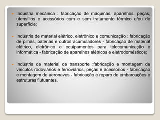 Indústria mecânica : fabricação de máquinas, aparelhos, peças,
utensílios e acessórios com e sem tratamento térmico e/ou de
superfície;
 Indústria de material elétrico, eletrônico e comunicação : fabricação
de pilhas, baterias e outros acumuladores - fabricação de material
elétrico, eletrônico e equipamentos para telecomunicação e
informática - fabricação de aparelhos elétricos e eletrodomésticos;
 Indústria de material de transporte :fabricação e montagem de
veículos rodoviários e ferroviários, peças e acessórios - fabricação
e montagem de aeronaves - fabricação e reparo de embarcações e
estruturas flutuantes.
 
