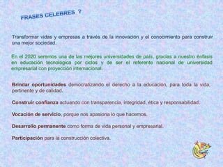 Transformar vidas y empresas a través de la innovación y el conocimiento para construir
una mejor sociedad.

En el 2020 seremos una de las mejores universidades de país, gracias a nuestro énfasis
en educación tecnológica por ciclos y de ser el referente nacional de universidad
empresarial con proyección internacional.


Brindar oportunidades democratizando el derecho a la educación, para toda la vida,
pertinente y de calidad.

Construir confianza actuando con transparencia, integridad, ética y responsabilidad.

Vocación de servicio, porque nos apasiona lo que hacemos.

Desarrollo permanente como forma de vida personal y empresarial.

Participación para la construcción colectiva.
 
