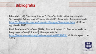 Bibliografía
• Educalab. (s.f) “la comunicación”. España: Institución Nacional de
Tecnologías Educativas y Formación del Profesorado. Recuperado de:
http://roble.pntic.mec.es/msanto1/lengua/1comunic.htm el 14 de
agosto de 2015.
• Real Academia Española. (2014).Comunicación. En Diccionario de la
lengua española (23.a ed.). Recuperado de
http://lema.rae.es/drae/?val=comunicaci%C3%B3n el 14 de agosto de
2015.