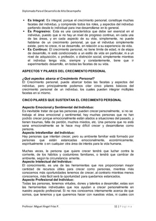 DiplomadoParael Desarrollode AltoDesempeño
Profesor: Miguel Ángel Frías P. 11 | P á g i n a
 Es Integral: Es integral, porque el crecimiento personal, constituye muchas
facetas del individuo, y comprende todos los roles, y aspectos del individuo
partiendo desde lo individual para irse desarrollarse en lo general.
 Es Progresivo: Esta es una característica que debe ser esencial en el
individuo, puesto que si no hay un nivel de progreso continuo, en cada una
de las áreas, y en cada aspecto de su vida, simplemente, no puede
hablarse de un crecimiento personal, ya que el individuo simplemente
existe, pero no crece, ni se desarrolla, en relación a su experiencia de vida.
 Es Continuo: El crecimiento personal, no tiene límite de edad, ni de etapa
de desarrollo, ni está condicionado a un estilo de vida en particular, ni a un
nivel de adquisición, o profesión, o distinción social, simplemente mientras
el individuo tenga vida, siempre y constantemente, tiene que ir
experimentado desarrollo, en todas las facetas de su vida.
ASPECTOS Y PILARES DEL CRECIMIENTO PERSONAL
¿Qué aspectos abarca el Crecimiento Personal?
El Crecimiento personal, puede abarcar todas las facetas y aspectos del
individuo, pero principalmente podemos citar cinco pilares básicos del
crecimiento personal de un individuo, los cuales pueden integrar múltiples
facetas en sí mismo.
CINCO PILARES QUE SUSTENTAN EL CRECIMIENTO PERSONAL
Aspecto Emocional y Sentimental del Individuo:
Es inevitable tratar de que las personas pueden crecer personalmente, si no se
trabaja el área emocional y sentimental, hay muchas personas que no han
podido crecer porque emocionalmente están atados a situaciones del pasado, y
tienen traumas, falta de perdón, muchos miedos, etc. Una persona que no está
sana emocionalmente se le hace muy difícil crecer y desarrollarse como
persona.
Aspecto Intrafamiliar del Individuo:
Hay personas que intentan crecer, pero su ambiente familiar está formado por
personas que están estancadas emocionalmente, económicamente,
espiritualmente o en cualquier otra área de interés para la vida humana.
Muchas veces, la persona que quiere crecer tendrá que luchar contra la
corriente, de los hábitos y costumbres familiares, o tendrá que cambiar de
ambiente, según la circunstancia amerite.
Aspecto Intelectual del Individuo:
El conocimiento, es una de las herramientas que nos proporcionan mayor
cantidad de recursos útiles para crecer como personas, mientras más
conocemos más oportunidades tenemos de crecer, al contrario mientras menos
conocemos, más fácil será la oportunidad para quedarnos estancados.
Aspecto Profesional del Individuo:
Todas las personas, tenemos virtudes, dones y talentos a desarrollar, estas son
las herramientas individuales que nos ayudan a crecer personalmente en
nuestro aspecto profesional. Si no nos conocemos internamente acerca de que
somos, que tenemos y que queremos hacer con nuestras vidas, ni cuales con
 