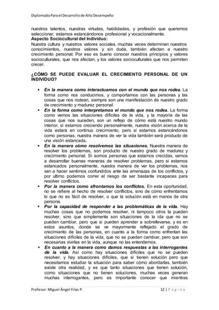 DiplomadoParael Desarrollode AltoDesempeño
Profesor: Miguel Ángel Frías P. 12 | P á g i n a
nuestros talentos, nuestras virtudes, habilidades, y profesión que queremos
seleccionar, estamos estancándonos profesional y vocacionalmente.
Aspecto Sociocultural del Individuo:
Nuestra cultura y nuestros valores sociales, muchas veces determinan nuestros
conocimientos, nuestros valores y sin duda, también afectan a nuestro
crecimiento personal. Por eso es bueno conocer nuestros principios y valores
socioculturales, que nos afectan, y los valores socioculturales que nos permiten
crecer.
¿CÓMO SE PUEDE EVALUAR EL CRECIMIENTO PERSONAL DE UN
INDIVIDUO?
 En la manera como interactuamos con el mundo que nos rodea. La
forma como nos conducimos, y comportamos con las personas y las
cosas que nos rodean, siempre son una manifestación de nuestro grado
de crecimiento y madurez personal.
 En la forma como interpretamos el mundo que nos rodea. La forma
como vemos las situaciones difíciles de la vida, y la mayoría de las
cosas que nos suceden, son un reflejo de cómo está nuestro mundo
interior, si estamos creciendo personalmente, nuestra visión acerca de la
vida estará en continuo crecimiento, pero si estamos estancándonos
como personas, nuestra manera de ver la vida también será producto de
una visión estancada.
 En la manera cómo resolvemos las situaciones. Nuestra manera de
resolver los problemas, son producto de nuestro grado de madurez y
crecimiento personal. Si somos personas que estamos crecidas, vamos
a desarrollar buenas maneras de resolver problemas, pero si estamos
estancados personalmente, nuestra manera de ver los problemas, nos
van a hacer sentirnos confundidos ante las amenazas de los conflictos, y
por ultimo podemos correr el riesgo de ser bastante incapaces para
resolver conflictos.
 Por la manera como afrontamos los conflictos. En esta oportunidad,
no se refiere al hecho de resolver conflictos, sino de cómo enfrentamos
lo que no es fácil de resolver, o que la solución está en manos de otra
persona.
 Por la capacidad de responder a las problemáticas de la vida. Hay
muchas cosas que no podemos resolver, ni tampoco otros la pueden
resolver, sino que simplemente son situaciones de la ida que no se
pueden cambiar, pero que si pueden aprender a sobrellevarse, y es en
estos asuntos, donde se ve mayormente reflejado el grado de
crecimiento de las personas, en cuanto a la forma como enfrentan las
situaciones difíciles de la vida, que no se pueden cambiar, pero que son
necesarias vivirlas en la vida, aunque no las entendemos.
 En cuanto a la manera como damos respuestas a las interrogantes
de la vida. Así como hay situaciones difíciles que no se pueden
resolver, y hay situaciones difíciles, que si tienen solución pero que
necesitamos estudiar la situación para saber cómo abordarlas, también
existe otra realidad, y es que tanto situaciones que tienen solución,
como situaciones que no tienen soluciones, muchas veces generan
muchas interrogantes, pero es importante conocer que mientras
 