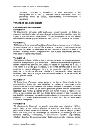 DiplomadoParael Desarrollode AltoDesempeño
Profesor: Miguel Ángel Frías P. 13 | P á g i n a
crecemos, podemos ir aprendiendo a tener respuestas a las
interrogantes de la vida, y mientras menos crezcamos, cada día
estaremos llenos de dudas, incertidumbres, desconocimiento e
ignorancia.
VERDADES DEL CRECIMIENTO
Cinco verdades fundamentales
Verdad Nro 1
“El Crecimiento personal, está sustentado exclusivamente, en todos los
aspectos espirituales del individuo, dejando enteramente excluidos, todos los
aspectos que conciernen a lo material”. El crecimiento personal, va más allá de
las adquisiciones que podamos obtener, sino con todo lo espiritual del hombre.
Verdad Nro 2
“El Crecimiento personal, sólo está condicionado a la manera como el individuo
se compromete con el mismo”. De acuerdo a como nos comprometamos con
esta labor de crecer personalmente, en esa misma medida vamos a crecer, y
mientras estemos menos comprometidos con nuestro crecimiento personal,
más retardado será este proceso.
Verdad Nro 3
“El Crecimiento Personal afecta directa e indirectamente, de manera positiva o
negativa, a las personas que nos rodean”. Debemos reconocer que el grado de
nuestro crecimiento personal, nos afecta en todos los aspectos de la vida, y
esto incluye a la gente que nos rodea, si crecemos beneficiamos a todas las
personas a nuestro alrededor, pero si no crecemos, muchas de nuestras
acciones, y decisiones afectaran directa e indirectamente, sobre nuestros
familiares, hijos, vecinos, amigos, compañeros de estudios, de trabajo, en fin, el
mundo que nos rodea.
Verdad Nro 4
“El Crecimiento Personal, puede variar en su forma, dependiendo de las
características únicas de cada individuo”. No debemos proponernos metas
inalcanzables en cuanto a nuestro crecimiento personal, ni tampoco, podemos
pretender crecer al ritmo de las demás personas que nos rodean. Necesitamos
reconocer que muchas personas crecen con mayor rapidez y habilidad que
otras, y hay personas que son más lentas para aprender, y eso repercute en
que también sean personas que les cueste más crecer como personas, por eso
debemos conocernos, y permitirnos crecer a nuestro ritmo, incluso pedir ayuda
a nuestros semejantes.
Verdad Nro 5
“El Crecimiento Personal, se puede desarrollar con disciplina, hábitos,
convicciones, y un continuo ejercitar de nuestras capacidades y talentos
personales”. Crecer es una situación que nos permite avanzar y lograr grandes
cosas día a día, esto no se construye de una sola vez, se construye más bien
formando hábitos, convicciones, y desarrollando nuestras capacidades,
virtudes y talentos. Si queremos crecer, debemos desarrollar relaciones sanas,
 