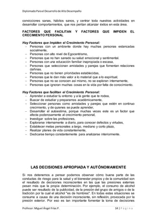 DiplomadoParael Desarrollode AltoDesempeño
Profesor: Miguel Ángel Frías P. 14 | P á g i n a
convicciones sanas, hábitos sanos, y centrar toda nuestras actividades en
desarrollar comportamientos, que nos peritan alcanzar éxitos en esta área.
FACTORES QUE FACILITAN Y FACTORES QUE IMPIDEN EL
CRECIMIENTO PERSONAL
Hay Factores que Impiden el Crecimiento Personal:
 Personas con un ambiente donde hay muchas personas estancadas
socialmente,
 Personas con alto nivel de Egocentrismo,
 Personas que no han sanado su salud emocional y sentimental.
 Personas con una educación familiar inapropiada o escasa,
 Personas que seleccionan amistades y parejas que fomentan relaciones
dañinas.
 Personas que no tienen prioridades establecidas,
 Personas que le dan más valor a lo material que a lo espiritual,
 Personas que no se conocen así mismo, no se exploran internamente,
 Personas que ignoran muchas cosas en la vida por falta de conocimiento.
Hay Factores que facilitan el Crecimiento Personal:
 Aprender a estudiar tu entorno y a la gente que te rodea,
 Buscar de estudiar y prepararnos académicamente,
 Seleccionar personas como amistades y parejas que estén en continuo
crecimiento, y de quienes se puede aprender,
 Desarrollar el autoestima, porque muchas veces este es un factor que
afecta poderosamente al crecimiento personal,
 Investigar sobre las profesiones,
 Explorarse internamente a diario, para conocer defectos y virtudes,
 Establecer metas personales a largo, mediano y corto plazo,
 Realizar planes de vida constantemente,
 Dedicarse tiempo constantemente para analizarse interiormente.
LAS DECISIONES APROPIADA Y AUTÓNOMAMENTE
Si nos detenemos a pensar podemos observar cómo buena parte de las
conductas de riesgo para la salud y el bienestar propios y de la comunidad son
el resultado de decisiones inconscientes en las que las presiones externas
pesan más que la propia determinación. Por ejemplo, el consumo de alcohol
puede ser resultado de la publicidad, de la presión del grupo de amigos o de la
tradición por la cual el alcohol "es de hombres". En todas estas situaciones se
consume a causa de una decisión inconsciente, sin reflexión, provocada por la
presión exterior. Por eso es tan importante fomentar la toma de decisiones
 