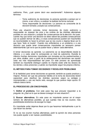 DiplomadoParael Desarrollode AltoDesempeño
Profesor: Miguel Ángel Frías P. 15 | P á g i n a
autónoma. Pero, ¿qué quiere decir eso exactamente?. Aclaremos algunos
términos:
 Toma autónoma de decisiones: la persona aprende a pensar por sí
mismo, a ser crítica y a analizar la realidad de forma racional.
 Toma responsable de decisiones: La persona es consciente de la
decisión tomada y acepta sus consecuencias.
Para una situación concreta, tomar decisiones de modo autónomo y
responsable es sopesar los pros y los contras de las distintas alternativas
posibles en una situación y aceptar las consecuencias de la elección. Así pues,
cuando hay que tomar una decisión se debe valorar las posibles consecuencias
que se pueden derivar de ella y, si esas consecuencias pueden ser importantes
es recomendable no hacer lo primero que se nos ocurra o dejarse llevar por lo
que hace “todo el mundo”. Cuando nos enfrentamos a un problema o a una
decisión que puede tener consecuencias importantes es necesario pensar
detenidamente qué es lo que se puede hacer y valorar cada alternativa.
A tomar decisiones se aprende. La autonomía se va desarrollando desde la
infancia, y a cada edad le corresponde un nivel de autonomía. Durante la
infancia muchas decisiones importantes son tomadas por los padres/madres y
por otros adultos, pero a partir de la adolescencia las decisiones van siendo
cada vez más responsabilidad del joven. En este proceso de aprendizaje
también es importante distinguir cuándo no importa ceder ante los deseos de
los demás u otras presiones y cuándo es importante seguir los propios criterios.
EL MÉTODO PARA TOMAR DECISIONES Y RESOLVER PROBLEMAS
Si la habilidad para tomar decisiones se aprende, también se puede practicar y
mejorar. Parece ser que las personas hábiles en la toma de decisiones tienen
capacidad para clasificar las distintas opciones según su ventajas e
inconvenientes y, una vez hecho esto, escoger la que parece mejor opción. El
método básico sería:
EL PROCESO DE LOS CINCO PASOS.
1. Definir el problema. Con este paso hay que procurar responder a la
pregunta de ¿Qué es lo que se desea conseguir en esa situación?.
2. Buscar alternativas. En este paso es importante pensar en el mayor
número de alternativas posibles, ya que cuantas más se nos ocurran, más
posibilidades tendremos de escoger la mejor.
Es importante evitar dejarnos llevar por lo que hacemos habitualmente o por lo
que hacen los demás.
Si no se nos ocurren muchas alternativas, pedir la opinión de otras personas
nos puede ayudar a ver nuevas posibilidades.
 