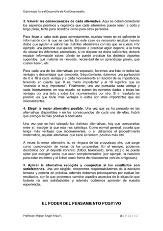 DiplomadoParael Desarrollode AltoDesempeño
Profesor: Miguel Ángel Frías P. 16 | P á g i n a
3. Valorar las consecuencias de cada alternativa. Aquí se deben considerar
los aspectos positivos y negativos que cada alternativa puede tener, a corto y
largo plazo, tanto para nosotros como para otras personas.
Para llevar a cabo este paso correctamente, muchas veces no es suficiente la
información con la que se cuenta. En este caso es necesario recabar nuevos
datos que ayuden a valorar las distintas alternativas con las que se cuenta. Por
ejemplo, una persona que quiere empezar a practicar algún deporte, a la hora
de valorar las diferentes alternativas, si no dispone de datos suficientes, deberá
recabar información sobre: dónde se puede practicar los distintos deportes
sugeridos; qué material se necesita; necesidad de un aprendizaje previo, qué
costes tienen, etc.
Para cada una de las alternativas por separado, haremos una lista de todas las
ventajas y desventajas que comporta. Seguidamente, daremos una puntuación
de 0 a 10 a cada ventaja y a cada inconveniente en función de su importancia,
teniendo en cuenta que: 0 es “nada importante” y el 10 significa que es
“esencial o muy importante”. Finalmente, una vez puntuada cada ventaja y
cada inconveniente en esa escala, se suman los números dados a todas las
ventajas por una lado y todos los inconvenientes por otro. Si el resultado es
positivo es que tiene más ventajas o estás son más importantes que los
inconvenientes.
4. Elegir la mejor alternativa posible. Una vez que se ha pensado en las
alternativas disponibles y en las consecuencias de cada una de ellas, habrá
que escoger la más positiva o adecuada.
Una vez que se han valorado las distintas alternativas, hay que compararlas
entre sí, escoger la que más nos satisfaga. Como normal general, aquella que
tenga más ventajas que inconvenientes, o si utilizamos el procedimiento
matemático, aquella alternativa que tiene el número positivo más alto.
A veces la mejor alternativa no es ninguna de las propuestas sino que surge
como combinación de varias de las propuestas. En el ejemplo, podemos
decidirnos por un deporte concreto (fútbol, baloncesto, tenis, etc.) o se puede
optar por escoger varios que sean complementarios (por ejemplo, la natación
para estar en forma y el fútbol como forma de relacionarse con los amigos/as).
5. Aplicar la alternativa escogida y comprobar si los resultados son
satisfactorios. Una vez elegida, deberemos responsabilizarnos de la decisión
tomada y ponerla en práctica. Además debemos preocuparnos por evaluar los
resultados, con lo que podremos cambiar aquellos aspectos de la situación que
todavía no son satisfactorios y además podremos aprender de nuestra
experiencia.
EL PODER DEL PENSAMIENTO POSITIVO
 
