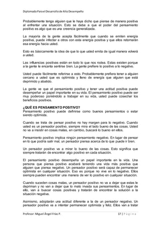 DiplomadoParael Desarrollode AltoDesempeño
Profesor: Miguel Ángel Frías P. 17 | P á g i n a
Probablemente tenga alguien que le haya dicho que piense de manera positiva
al enfrentar una situación. Esto se debe a que el poder del pensamiento
positivo es algo que es una creencia generalizada.
La mayoría de la gente acepta fácilmente que cuando se emiten energía
positiva, puede infectar a otros con esta energía positiva y que ellos retornarán
esa energía hacia usted.
Esto es básicamente la idea de que lo que usted emita de igual manera volverá
a usted.
Las influencias positivas están en todo lo que nos rodea. Estas existen porque
a la gente le encanta sentirse bien. La gente prefiere lo positivo a lo negativo.
Usted puede fácilmente referirse a esto. Probablemente prefiera tener a alguien
cercano a usted que es optimista y lleno de energía que alguien que está
deprimido y abatido.
La gente ve que el pensamiento positivo y tener una actitud positiva puede
desempeñar un papel importante en su vida. El pensamiento positivo puede ser
muy poderoso poniéndolo a trabajar en su vida, usted puede cosechar los
beneficios positivos.
¿QUÉ ES PENSAMIENTO POSITIVO?
Pensamiento positivo puede definirse como buenos pensamientos o estar
siendo optimista.
Cuando se trata de pensar positivo no hay margen para lo negativo. Cuando
usted es un pensador positivo, siempre mira el lado bueno de las cosas. Usted
no va a insistir en cosas malas, en cambio, buscará lo bueno en ellos.
Pensamiento positivo implica ningún pensamiento negativo. En lugar de pensar
en lo que podría salir mal, un pensador piensa acerca de lo que puede ir bien.
Un pensador positivo va a mirar lo bueno de las cosas. Esto significa que
siempre tratarán de encontrar algo positivo en cada situación.
El pensamiento positivo desempeña un papel importante en la vida. Una
persona que piensa positivo acabará teniendo una vida más positiva que
alguien que piensa negativo. Un pensador positivo será capaz de permanecer
optimista en cualquier situación. Eso es porque no vive en lo negativo. Ellos
siempre pueden encontrar una manera de ver lo positivo en cualquier situación.
Cuando suceden cosas malas, un pensador positivo no va a dejar que estas le
depriman y no van a dejar que lo malo invada sus pensamientos. En lugar de
ello, van a buscar cosas positivas y tratarán de encontrar la solución a la
situación negativa.
Asimismo, adoptarán una actitud diferente a la de un pensador negativo. Un
pensador positivo va a intentar permanecer optimista y feliz. Ellos van a tratar
 