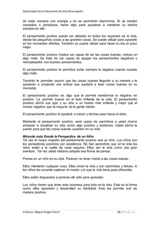 DiplomadoParael Desarrollode AltoDesempeño
Profesor: Miguel Ángel Frías P. 18 | P á g i n a
de estar siempre con energía y no se permitirán deprimirse. Si se sienten
cansados o perezosos, harán algo para ayudarse a mantener su estima
siempre en alto.
El pensamiento positivo puede ser utilizado en todos los aspectos de la vida,
desde las pequeñas cosas a las grandes cosas. Se puede utilizar para ayudarle
en los momentos difíciles. También se puede utilizar para hacer su día un poco
mejor.
El pensamiento positivo implica ser capaz de ver las cosas buenas, incluso en
algo malo. Se trata de ser capaz de apagar los pensamientos negativos y
reemplazarlos con buenos pensamientos.
El pensamiento positivo le permitirá evitar siempre lo negativo cuando sucede
algo malo.
También le permiten asumir que las cosas buenas llegarán a su manera y le
ayudarán a proyectar una actitud que ayudará a traer cosas buenas en su
momento.
El pensamiento positivo es algo que le permite transformar lo negativo en
positivo. Le permite buscar en el lado brillante de la vida. El pensamiento
positivo abrirá sus ojos y su vida a un mundo más brillante y mejor que el
mundo negativo que la mayoría de la gente habita.
El pensamiento positivo le ayudará a crecer y abrirse paso hacia el éxito.
Mediante el pensamiento positivo, será capaz de permitirse a usted mismo
empezar a visualizar su vida como algo positivo y poderoso. Usted abrirá la
puerta para que las cosas buenas sucedan en su vida.
Mirando esto Desde la Perspectiva de un Niño
Tal vez el mayor maestro del pensamiento positivo sea un niño. Los niños son
los pensadores positivos por excelencia. No han aprendido que en la vida los
retos están a la vuelta de cada esquina. Ellos ven la vida como una gran
aventura. Tal vez usted debería adoptar esa forma de pensar.
Piense en un niño en su vida. Parecen no tener miedo a las cosas nuevas.
Ellos intentarán cualquier cosa. Ellos aman la vida y son optimistas y felices. A
los niños les encanta explorar el mundo y lo que la vida tiene para ofrecerles.
Ellos están dispuestos a ponerse allí sólo para aprender.
Los niños tienen que tener esta sorpresa para todo en la vida. Esta es la forma
como ellos aprenden y desarrollan su identidad. Esto les permite vivir de
manera positiva.
 