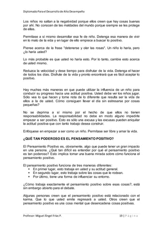 DiplomadoParael Desarrollode AltoDesempeño
Profesor: Miguel Ángel Frías P. 19 | P á g i n a
Los niños no saltan a la negatividad porque ellos creen que hay cosas buenas
por ahí. No conocen de las maldades del mundo porque siempre se les protege
de ellas.
Permítase a sí mismo desarrollar esa fe de niño. Detenga esa manera de vivir
en lo malo de la vida y en lugar de ello empiece a buscar lo positivo.
Piense acerca de la frase "detenerse y oler las rosas". Un niño lo haría, pero
¿lo haría usted?
Lo más probable es que usted no haría esto. Por lo tanto, cambie esto acerca
de usted mismo.
Reduzca la velocidad y dese tiempo para disfrutar de la vida. Detenga el hacer
de todos los días. Disfrute de la vida y pronto encontrará que es fácil aceptar lo
positivo.
Hay muchas más maneras en que puede utilizar la influencia de un niño para
conducir su progreso hacia una actitud positiva. Usted debe ver los niños jugar.
Sólo vea lo que hacen y tome nota de lo diferente que resulta ser la vida de
ellos a la de usted. Cómo consiguen llevar el día sin estresarse por cosas
pequeñas?
No se deprima a sí mismo por el hecho de que ellos no tienen
responsabilidades. La responsabilidad no debe en modo alguno impedirle
empezar a ser positivo. Esto es sólo una excusa y las excusas pueden aniquilar
la actitud positiva que con tanto trabajo desea construir.
Enfóquese en empezar a ser como un niño. Permítase ser libre y amar la vida.
¿QUÉ TAN PODEROSO ES EL PENSAMIENTO POSITIVO?
El Pensamiento Positivo es, obviamente, algo que puede tener un gran impacto
en una persona. ¿Qué tan difícil es entender por qué el pensamiento positivo
es tan poderoso? Esto implica tomar una buena mirada sobre cómo funciona el
pensamiento positivo.
El pensamiento positivo funciona de tres maneras diferentes:
 En primer lugar, esto trabaja en usted y su actitud general.
 En segundo lugar, esto trabaja sobre las cosas que le rodean.
 Por último, tiene una forma de influenciar su entorno.
¿Cómo trabaja exactamente el pensamiento positivo sobre esas cosas?, está
sin embargo abierto para el debate.
Algunas personas creen que el pensamiento positivo está relacionado con el
karma. Que lo que usted emite regresará a usted. Otros creen que el
pensamiento positivo es una cosa mental que desencadena cosas positivas.
 