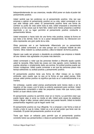 DiplomadoParael Desarrollode AltoDesempeño
Profesor: Miguel Ángel Frías P. 20 | P á g i n a
Independientemente de sus creencias, resulta difícil poner en duda el poder del
pensamiento positivo.
Usted sentirá que tan poderoso es el pensamiento positivo. Una vez que
empieza a aplicar el pensamiento positivo en su vida, usted comenzará a ver
que este trabaja para usted. El pensamiento positivo tiene una forma de
cambiar su punto de vista sobre toda la vida. Usted empezará a encontrar las
buenas y en las cosas que le hará feliz. Usted será menos propenso a sentirse
deprimido y en su lugar permitirá al pensamiento positivo conducirle a
pensamientos felices.
Usted empezará a hacer todo de una forma más positiva, incluso la forma en
que trata a los demás. Esto no va a pasar desapercibido. Su interacción con
otros representa una gran parte de su vida.
Otras personas van a ser fuertemente influenciado por su pensamiento
positivo. Usted comenzará a ver esto porque van a empezar tratarle de otra
manera. Otros notarán su actitud positiva y ellos le tratarán de forma positiva.
Alguien que suele ser grosero o desatento es probable que empiece a tratarle
de una manera más agradable o le preste más atención.
Usted comenzará a notar que las personas tienden a ofrecerle ayuda cuando
usted la necesite. Ellos harán las cosas con más agrado, como mantener las
puertas abiertas o simplemente darle una sonrisa. Su actitud positiva puede ser
incluso contagiosa. Usted puede comenzar a ver que las personas pasan más
tiempo exhibiendo su actitud positiva y pensamiento positivo.
El pensamiento positivo tiene una forma de influir incluso en su medio
ambiente, pero puede que no sea en la forma en que usted piensa. Sólo
porque usted piensa positivo no significa que todo va a ir automáticamente a su
manera.
Sin embargo, cuando usted piensa positivamente será menos dado a ver lo
negativo en las cosas y por lo tanto su entorno aparecerá para cambiar. Usted
probablemente comenzará a notar las pequeñas cosas más que nunca y esto
tendrá un buen efecto sobre usted.
El pensamiento positivo le permitirá creer en sí mismo. Le permitirá creer que
puede lograr algo si pone su mente en ello. Usted será capaz de establecer
metas y llegar a ellas, porque usted piensa que puede hacerlo. Usted no tendrá
pensamientos negativos que le hagan sentir mal.
El pensamiento positivo es muy influyente. Va a empezar a dar forma a todo el
mundo y todo lo que le rodea. Usted va a ver el gran poder que tiene casi de
inmediato. El poder del pensamiento positivo no es sutil.
Tiene que hacer un esfuerzo para permitir que el pensamiento positivo
convierta todos sus pensamientos e ideas en pensamientos e ideas positivas.
 