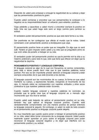 DiplomadoParael Desarrollode AltoDesempeño
Profesor: Miguel Ángel Frías P. 21 | P á g i n a
Depende de usted para empezar a empujar la negatividad de su cabeza y dejar
que los pensamientos positivos le guíen.
Cuando usted comienza a encontrar que sus pensamientos le conducen a lo
negativo es su responsabilidad hacer un esfuerzo para volverlos positivos.
Vaya adelante y capacítese a usted mismo a encontrar siempre lo positivo en
todo. Una vez que usted haga esto será un largo camino para cambiar su
actitud.
El verdadero poder del pensamiento positivo es que esto dará forma a su vida.
Ser positivista es tan contagioso que afecta al mundo que le rodea. Usted
comenzará a ver pensamiento positivo a dondequiera que vaya.
El pensamiento positivo tiene un poder que es innegable. Es algo que no será
sutil. Tendrá un gran impacto sobre usted y su vida que se preguntará cómo es
que vivió antes de ponerlo a trabajar en su vida.
El verdadero poder del pensamiento positivo es que le permite vivir la vida a su
máximo potencial y para todo lo que, esto que tiene que ofrecer sin dejar que la
negatividad le deprima.
PENSAMIENTO POSITIVO Y LENGUAJE CORPORAL
El lenguaje corporal es algo de lo cual con frecuencia no somos conscientes,
pero este a veces puede decir más que lo que nuestras palabras nunca
podrían. Por eso es tan importante prestar atención al lenguaje corporal y estar
siempre conscientes de lo que está diciendo a los demás.
El lenguaje corporal son los movimientos de su cuerpo, la forma en que usted
mantiene su cuerpo, y expresiones faciales, incluyendo el movimiento de los
ojos. A menudo estos se corresponden con nuestras actitudes y otras veces
contradice lo que nuestras palabras están diciendo.
Cuando nuestro lenguaje corporal y nuestras palabras no coinciden, es
probable que la gente crea que el lenguaje corporal es a menudo algo
inconsciente que nos dice la verdad.
Cuando usted está tratando de aplicar el pensamiento positivo en su vida,
también hay que aplicar el lenguaje corporal positivo. Cuando está
verdaderamente comprometido con una manera positiva de pensar entonces
su lenguaje corporal le seguirá. Sin embargo, si usted no está de todo corazón
en el pensamiento positivo su lenguaje corporal puede alejarlo.
Es muy importante que cuando quiera poner a trabajar el pensamiento positivo
en su vida, usted debe tomar conciencia de su lenguaje corporal. Usted puede
realmente querer aprender un poco sobre el lenguaje corporal para poder
reconocer el lenguaje corporal negativo y no dejar que interfiera con su
pensamiento positivo y su actitud.
 