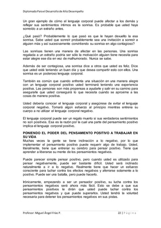 DiplomadoParael Desarrollode AltoDesempeño
Profesor: Miguel Ángel Frías P. 22 | P á g i n a
Un gran ejemplo de cómo el lenguaje corporal puede afectar a los demás y
reflejar sus sentimientos íntimos es la sonrisa. Es probable que usted haya
sonreído a un extraño antes.
¿Qué pasó? Probablemente lo que pasó es que le hayan devuelto la esa
sonrisa. Sabe usted que sonreír probablemente sea una invitación a sonreír a
alguien más y así sucesivamente convirtiendo su sonrisa en algo contagioso?
Las sonrisas tienen una manera de afectar en las personas. Una sonrisa
regalada a un extraño podría ser sólo la motivación alguien tiene necesita para
estar alegre ese día en vez de malhumorado. Nunca se sabe.
Además de ser contagiosa, una sonrisa dice a otros que usted es feliz. Dice
que usted está teniendo un buen día y que desea compartir esto con ellos. Una
sonrisa es un poderoso lenguaje corporal.
También es común que cuando enfrenta una situación en una manera alegre
con un lenguaje corporal positivo usted terminará teniendo una experiencia
positiva. Las personas son más propensas a ayudarle y salir en su camino para
asegurarle que usted conseguirá lo que necesita cuando se aproxime a las
cosas de manera positiva.
Usted debería conocer el lenguaje corporal y asegúrese de evitar el lenguaje
corporal negativo. Tomará algún esfuerzo al principio mientras entrena su
cuerpo a no utilizar el lenguaje corporal negativo.
El lenguaje corporal puede ser un regalo muerto si sus verdaderos sentimientos
no son positivos. Esa es la razón por la cual una parte del pensamiento positivo
implica el lenguaje corporal positivo.
PONIENDO EL PODER DEL PENSAMIENTO POSITIVO A TRABAJAR EN
SU VIDA
Muchas veces la gente se tiene inclinación a lo negativo, por lo que
implementar el pensamiento positivo puede requerir algo de trabajo. Usted,
literalmente, tiene que entrenar su cerebro para pensar positivo. Tiene que
aprender a liberarse su mente de los pensamientos negativos.
Puede parecer simple pensar positivo, pero cuando usted es utilizado para
pensar negativamente, puede ser bastante difícil. Usted será inclinado
naturalmente a ir a lo negativo. Realmente tiene que hacer un esfuerzo
consciente para luchar contra los efectos negativos y aferrarse solamente a lo
positivo. Puede ser una batalla, pero puede hacerlo.
Irónicamente, empezando a ser un pensador positivo, su lucha contra los
pensamientos negativos será ahora más fácil. Esto se debe a que sus
pensamientos positivos le dirán que usted puede luchar contra los
pensamientos negativos y que puede superarlos. Usted tendrá la voluntad
necesaria para detener los pensamientos negativos en sus pistas.
 