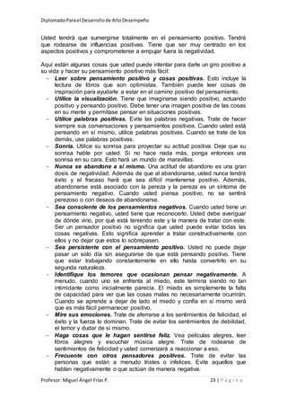 DiplomadoParael Desarrollode AltoDesempeño
Profesor: Miguel Ángel Frías P. 23 | P á g i n a
Usted tendrá que sumergirse totalmente en el pensamiento positivo. Tendrá
que rodearse de influencias positivas. Tiene que ser muy centrado en los
aspectos positivos y comprometerse a empujar fuera la negatividad.
Aquí están algunas cosas que usted puede intentar para darle un giro positivo a
su vida y hacer su pensamiento positivo más fácil:
 Leer sobre pensamiento positivo y cosas positivas. Esto incluye la
lectura de libros que son optimistas. También puede leer cosas de
inspiración para ayudarle a estar en el camino positivo del pensamiento.
 Utilice la visualización. Tiene que imaginarse siendo positivo, actuando
positivo y pensando positivo. Debe tener una imagen positiva de las cosas
en su mente y permítase pensar en situaciones positivas.
 Utilice palabras positivas. Evite las palabras negativas. Trate de hacer
siempre sus conversaciones y pensamientos positivos. Cuando usted está
pensando en sí mismo, utilice palabras positivas. Cuando se trate de los
demás, use palabras positivas.
 Sonría. Utilice su sonrisa para proyectar su actitud positiva. Deje que su
sonrisa hable por usted. Si no hace nada más, ponga entonces una
sonrisa en su cara. Esto hará un mundo de maravillas.
 Nunca se abandone a sí mismo. Una actitud de abandono es una gran
dosis de negatividad. Además de que al abandonarse, usted nunca tendrá
éxito y el fracaso hará que sea difícil mantenerse positivo. Además,
abandonarse está asociado con la pereza y la pereza es un síntoma de
pensamiento negativo. Cuando usted piensa positivo, no se sentirá
perezoso o con deseos de abandonarse.
 Sea consciente de los pensamientos negativos. Cuando usted tiene un
pensamiento negativo, usted tiene que reconocerlo. Usted debe averiguar
de dónde vino, por qué está teniendo este y la manera de tratar con este.
Ser un pensador positivo no significa que usted puede evitar todas las
cosas negativas. Esto significa aprender a tratar constructivamente con
ellos y no dejar que estos lo sobrepasen.
 Sea persistente con el pensamiento positivo. Usted no puede dejar
pasar un solo día sin asegurarse de que está pensando positivo. Tiene
que estar trabajando constantemente en ello hasta convertirlo en su
segunda naturaleza.
 Identifique los temores que ocasionan pensar negativamente. A
menudo, cuando uno se enfrenta al miedo, este termina siendo no tan
intimidante como inicialmente parecía. El miedo es simplemente la falta
de capacidad para ver que las cosas malas no necesariamente ocurrirán.
Cuando se aprende a dejar de lado el miedo y confía en sí mismo verá
que es más fácil permanecer positivo.
 Mire sus emociones. Trate de aferrarse a los sentimientos de felicidad, el
éxito y la fuerza lo dominan. Trate de evitar los sentimientos de debilidad,
el temor y dudar de sí mismo.
 Haga cosas que le hagan sentirse feliz. Vea películas alegres, leer
libros alegres y escuchar música alegre. Trate de rodearse de
sentimientos de felicidad y usted comenzará a reaccionar a eso.
 Frecuente con otros pensadores positivos. Trate de evitar las
personas que están a menudo tristes o infelices. Evite aquellos que
hablan negativamente o que actúan de manera negativa.
 