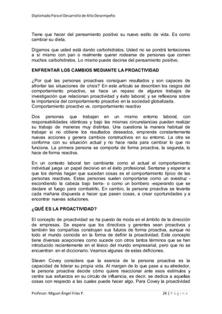 DiplomadoParael Desarrollode AltoDesempeño
Profesor: Miguel Ángel Frías P. 24 | P á g i n a
Tiene que hacer del pensamiento positivo su nuevo estilo de vida. Es como
cambiar su dieta.
Digamos que usted está dando carbohidratos. Usted no se pondrá tentaciones
a sí mismo con pan o realmente querer rodearse de personas que comen
muchos carbohidratos. Lo mismo puede decirse del pensamiento positivo.
ENFRENTAR LOS CAMBIOS MEDIANTE LA PROACTIVIDAD
¿Por qué las personas proactivas consiguen resultados y son capaces de
afrontar las situaciones de crisis? En este artículo se describen los rasgos del
comportamiento proactivo, se hace un repaso de algunos trabajos de
investigación que relacionan proactividad y éxito laboral; y se reflexiona sobre
la importancia del comportamiento proactivo en la sociedad globalizada.
Comportamiento proactivo vs. comportamiento reactivo
Dos personas que trabajan en un mismo entorno laboral, con
responsabilidades idénticas y bajo las mismas circunstancias pueden realizar
su trabajo de maneras muy distintas. Una cuestiona la manera habitual de
trabajar si no obtiene los resultados deseados, emprende constantemente
nuevas acciones y genera cambios constructivos en su entorno. La otra se
conforma con su situación actual y no hace nada para cambiar lo que no
funciona. La primera persona se comporta de forma proactiva, la segunda, lo
hace de forma reactiva.
En un contexto laboral tan cambiante como el actual el comportamiento
individual juega un papel decisivo en el éxito profesional. Sentarse y esperar a
que los demás hagan que sucedan cosas es el comportamiento típico de las
personas reactivas. Estas personas suelen comportarse como un avestruz -
escondiendo la cabeza bajo tierra- o como un bombero -esperando que se
declare el fuego para combatirlo. En cambio, la persona proactiva se levanta
cada mañana dispuesta a hacer que pasen cosas, a crear oportunidades y a
encontrar nuevas soluciones.
¿QUÉ ES LA PROACTIVIDAD?
El concepto de proactividad se ha puesto de moda en el ámbito de la dirección
de empresas. Se espera que los directivos y gerentes sean proactivos y
también las compañías construyan sus futuros de forma proactiva, aunque no
todo el mundo coincide en la forma de definir la proactividad. Este concepto
tiene diversas acepciones como sucede con otros tantos términos que se han
introducido recientemente en el léxico del mundo empresarial, pero que no se
encuentran en el diccionario. Veamos algunas de estas deficiones.
Steven Covey considera que la esencia de la persona proactiva es la
capacidad de liderar su propia vida. Al margen de lo que pase a su alrededor,
la persona proactiva decide cómo quiere reaccionar ante esos estímulos y
centra sus esfuerzos en su círculo de influencia, es decir, se dedica a aquellas
cosas con respecto a las cuales puede hacer algo. Para Covey la proactividad
 