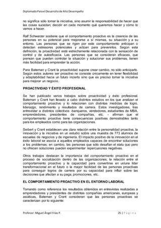 DiplomadoParael Desarrollode AltoDesempeño
Profesor: Miguel Ángel Frías P. 25 | P á g i n a
no significa sólo tomar la iniciativa, sino asumir la responsabilidad de hacer que
las cosas sucedan; decidir en cada momento qué queremos hacer y cómo lo
vamos a hacer.
Ralf Schwarzer sostiene que el comportamiento proactivo es la creencia de las
personas en su potencial para mejorarse a sí mismas, su situación y a su
entorno. Las personas que se rigen por este comportamiento anticipan o
detectan estresores potenciales y actúan para prevenirlos. Según esta
definición, la proactividad está estrechamente relacionada con la sensación de
control y de autoeficacia. Las personas que se consideran eficaces, que
piensan que pueden controlar la situación y solucionar sus problemas, tienen
más facilidad para emprender la acción.
Para Bateman y Crant la proactividad supone crear cambio, no sólo anticiparlo.
Según estos autores ser proactivo no consiste únicamente en tener flexibilidad
y adaptabilidad hacia un futuro incierto sino que es preciso tomar la iniciativa
para mejorar un negocio.
PROACTIVIDAD Y ÉXITO PROFESIONAL
Se han publicado varios trabajos sobre proactividad y éxito profesional.
Bateman y Crant han llevado a cabo distintos estudios en los que analizan el
comportamiento proactivo y lo relacionan con distintas medidas de logro,
liderazgo, rendimiento y resultados de carrera. Estos investigadores, tras
entrevistar a distintos colectivos -banqueros, vendedores, estudiantes de MBA,
emprendedores, presidentes de compañías, etc. - afirman que el
comportamiento proactivo tiene consecuencias positivas demostrables tanto
para los empleados como para las organizaciones.
Seibert y Crant establecen una clara relación entre la personalidad proactiva, la
innovación y la iniciativa en un estudio sobre una muestra de 773 alumnos de
escuelas de negocios y de ingeniería. El impacto positivo de la innovación en el
éxito laboral se asocia a aquellos empleados capaces de encontrar soluciones
a los problemas; en cambio, las personas que sólo desafían el statu quo pero
no ofrecen soluciones pueden experimentar repercusiones negativas.
Otros trabajos destacan la importancia del comportamiento proactivo en el
proceso de socialización dentro de las organizaciones; la relación entre el
comportamiento proactivo y la capacidad para convertirse en un/una líder
transformacional en el futuro o la mayor facilidad de las personas proactivas
para conseguir logros de carrera por su capacidad para influir sobre las
decisiones que afectan a su paga, promociones, etc.
EL COMPORTAMIENTO PROACTIVO EN EL ENTORNO LABORAL
Tomando como referencia los resultados obtenidos en entrevistas realizadas a
emprendedores y presidentes de distintas compañías americanas, europeas y
asiáticas, Bateman y Crant consideran que las personas proactivas se
caracterizan por lo siguiente:
 