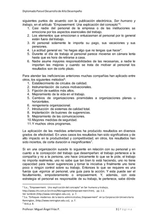 DiplomadoParael Desarrollode AltoDesempeño
Profesor: Miguel Ángel Frías P. 3 | P á g i n a
siguientes puntos de acuerdo con la publicación electrónica, Ser humano y
trabajo, en el artículo “Empowerment: Una explicación del concepto”5:
1. Casi nadie del personal de la empresa o de las instituciones se
emociona por los aspectos esenciales del trabajo.
2. Los elementos que emocionan o entusiasman al personal por lo general
están fuera del trabajo.
3. Al personal solamente le importa su pago, sus vacaciones y sus
pensiones.
4. La actitud general es: “no hagas algo que no tengas que hacer”.
5. Durante el día de trabajo el personal parece moverse en cámara lenta
hasta que es hora de retirarse a casa.
6. Nadie asume mayores responsabilidades de las necesarias, a nadie le
importan las mejoras y cuando se trata de motivar al personal los
resultados son de corto plazo.
Para atender las ineficiencias anteriores muchas compañías han aplicado entre
otros, los siguientes métodos6:
1. Establecimiento de círculos de calidad.
2. Instrumentación de cursos motivacionales.
3. Fijación de sueldos más altos.
4. Mejoramiento de la vida en el trabajo.
5. Cambios de organizaciones piramidales a organizaciones planas u
horizontales.
6. reingeniería organizacional.
7. Introducción de sistemas de calidad total.
8. Implantación de buzones de sugerencias.
9. Mejoramiento de las comunicaciones.
10.Mayores medidas de seguridad.
11.Y muchos otros programas.
La aplicación de las medidas anteriores ha producido resultados en diversos
grados de efectividad. En unos casos los resultados han sido significativos y de
alto impacto en la productividad y competitividad; en otros, los resultados han
sido inciertos, de corta duración e insignificantes7.
Si en una organización sucede lo siguiente en relación con su personal y en
cuanto a la concepción del trabajo que desempeñan: el trabajo pertenece a la
compañía y no a la persona, uno hace únicamente lo que se le pide, el trabajo
no importa realmente, uno no sabe que tan bien lo está haciendo, uno no tiene
capacidad para hacer sugerencias y tomar la iniciativa y finalmente uno tiene
poco o ningún control sobre su trabajo. Entonces lo que se requiere es una
fuerza que vigorice al personal, una guía para la acción. Y esta puede ser el
facultamiento, empoderamiento o empowerment. Y, además, con esta
estrategia el personal es responsable de su trabajo, le pertenece, sabe dónde
5 S.a., “Empowerment: Una explicación del concepto” en Ser humano y trabajo,
http://www.sht.com.ar/archivo/Management/empowerment.htm), pp. 1-2.
Ver también (http://www.remington.edu.co), p. 7.
6 S.a. “Enfoques modernos de la teoría administrativa,Empowerment” en La Corporación Universitaria
Remington, (http://www.remington.edu.co), p. 7.
7 Ibid,p. 8.
 