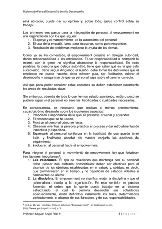 DiplomadoParael Desarrollode AltoDesempeño
Profesor: Miguel Ángel Frías P. 4 | P á g i n a
está ubicado, puede dar su opinión y, sobre todo, ejerce control sobre su
trabajo.
Los primeros tres pasos para la integración de personal al empowerment en
una organización son los que siguen:
1. El apoyo y el mantenimiento de la autoestima del personal
2. El uso de la empatía, tanto para escuchar, como para responder.
3. Resolución de problemas mediante la ayuda de los demás.
Como ya se ha comentado, el empowerment consiste en delegar autoridad,
darles responsabilidad a los empleados. El dar responsabilidad o compartir la
misma con la gente no significa abandonar la responsabilidad. En otras
palabras, la persona que delega autoridad, tiene que saber qué es lo que está
sucediendo, debe seguir dirigiendo el rumbo, debe tomar las decisiones que el
empleado no pueda hacerlo, debe ofrecer guía, ser facilitador, valorar el
desempeño y asegurarse de que su personal vaya sobre el camino correcto.
Así que para poder canalizar estas acciones se deben establecer claramente
las áreas de resultados clave.
Sin embargo, además de todo lo que hemos estado apuntando, nada o poco se
pudiera lograr si el personal no tiene las habilidades o cualidades necesarias.
En consecuencia, es necesario que reciban al menos entrenamiento,
capacitación o desarrollo sobre los siguientes aspectos:
1. Propósito e importancia de lo que se pretende enseñar y aprender.
2. El proceso que se ha usado.
3. Mostrar al personal cómo se hace.
4. Observar mientras la persona practica el proceso y dar retroalimentación
inmediata y específica.
5. Expresarle al personal confianza en la habilidad de que puede tener
éxito y finalmente acordar de manera conjunta las acciones de
seguimiento.
6. Involucrar al personal hacia el empowerment.
Para integrar al personal al movimiento de empowerment hay que fortalecer
tres factores importantes8:
1. Las relaciones. El tipo de relaciones que mantenga con su personal
debe poseer dos atributos primordiales: deben ser efectivas para el
alcance de los objetivos establecidos en el trabajo y, sólidas, es decir,
que permanezcan en el tiempo y no dependan de estados volátiles o
cambiantes de ánimo.
2. La disciplina. El empowerment no significa relajar la disciplina y que el
paternalismo invada a la organización. En este sentido, es preciso
fomentar: el orden, que la gente pueda trabajar en un sistema
estructurado, el cual le permita desarrollar sus actividades
adecuadamente, estén definidos claramente los roles, determinados
perfectamente el alcance de sus funciones y de sus responsabilidades.
8 Ibid,p. 10. Ver también, Yohann Johnson,“Empowerment” en Gestiopolis.com,
(http://www.gestiopolis.com) p. 3.
 